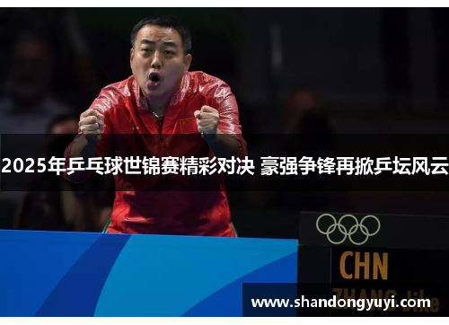 2025年乒乓球世锦赛精彩对决 豪强争锋再掀乒坛风云