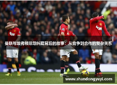 曼联与埃弗顿恩怨纠葛背后的故事：从竞争到合作的复杂关系