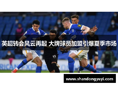 英超转会风云再起 大牌球员加盟引爆夏季市场