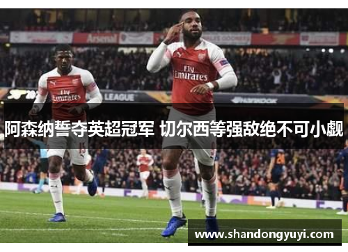 阿森纳誓夺英超冠军 切尔西等强敌绝不可小觑